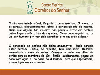 O réu era indefensável. Pegaria a pena máxima. O promotor
discursava eloquentemente sobre a periculosidade do mesmo.
Dizia que alguém tão violento não poderia estar em nenhum
outro lugar senão atrás das grades. Como pode alguém matar
um ser humano por ter sido agredido com um copo d’água?
O advogado de defesa não tinha argumentos. Tudo parecia
estar perdido. Então, de repente, teve uma idéia. Resolveu
reproduzir a cena do crime. Começou a criar um clima de
atrito com os membros do júri. Então, subitamente, pegou um
copo com água e, no calor da discussão, sem que esperassem,
atirou água em seus rostos.
 