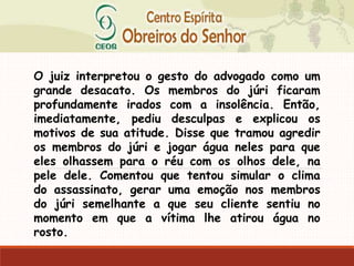 O juiz interpretou o gesto do advogado como um
grande desacato. Os membros do júri ficaram
profundamente irados com a insolência. Então,
imediatamente, pediu desculpas e explicou os
motivos de sua atitude. Disse que tramou agredir
os membros do júri e jogar água neles para que
eles olhassem para o réu com os olhos dele, na
pele dele. Comentou que tentou simular o clima
do assassinato, gerar uma emoção nos membros
do júri semelhante a que seu cliente sentiu no
momento em que a vítima lhe atirou água no
rosto.
 