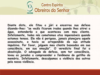 Diante disto, ele fitou o júri e encerrou sua defesa
dizendo-lhes: “se vocês ficaram irados quando lhes atirei a
água, entenderão o que aconteceu com meu cliente.
Infelizmente, todos nós cometemos atos impensáveis quando
estamos tensos. Ele não é perigoso, jamais planejara aquele
assassinato, e havia se arrependido da sua atitude
impulsiva. Por favor, julguem meu cliente baseados em sua
consciência, em sua emoção”. O veredicto final foi a
absolvição. O advogado de defesa, sem ter consciência,
levou os jurados a compreender o fenômeno do gatilho da
memória. Infelizmente, desculpamos a violência dos outros
pela nossa violência.
 
