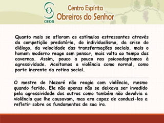 Quanto mais se afloram os estímulos estressantes através
da competição predatória, do individualismo, da crise do
diálogo, da velocidade das transformações sociais, mais o
homem moderno reage sem pensar, mais volta ao tempo das
cavernas. Assim, pouco a pouco nos psicoadaptamos à
agressividade. Aceitamos a violência como normal, como
parte inerente da rotina social.
O mestre de Nazaré não reagia com violência, mesmo
quando ferido. Ele não apenas não se deixava ser invadido
pela agressividade dos outros como também não devolvia a
violência que lhe causavam, mas era capaz de conduzi-los a
refletir sobre os fundamentos de sua ira.
 