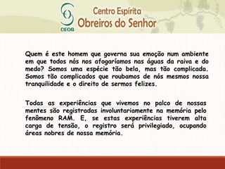 Quem é este homem que governa sua emoção num ambiente
em que todos nós nos afogaríamos nas águas da raiva e do
medo? Somos uma espécie tão bela, mas tão complicada.
Somos tão complicados que roubamos de nós mesmos nossa
tranquilidade e o direito de sermos felizes.
Todas as experiências que vivemos no palco de nossas
mentes são registradas involuntariamente na memória pelo
fenômeno RAM. E, se estas experiências tiverem alta
carga de tensão, o registro será privilegiado, ocupando
áreas nobres de nossa memória.
 