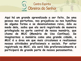 Aqui há um grande aprendizado a ser feito. Se uma
pessoa nos perturbou, nos prejudicou ou nos humilhou
de alguma forma e se desenvolvemos raiva, ódio ou
medo dela, saiba que ela será registrada de maneira
privilegiada na parte central de nossa memória, que
chamo de MUC (Memória de Uso Contínuo). Se
imaginarmos a memória como uma grande cidade, a
MUC é a área em que mais circulamos e realizamos
nossas atividades profissionais e sociais. Por estar
registrado na MUC, ela será lida preferencialmente e
participará de grande parte de nossos pensamentos.
 
