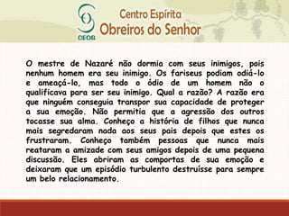 O mestre de Nazaré não dormia com seus inimigos, pois
nenhum homem era seu inimigo. Os fariseus podiam odiá-lo
e ameaçá-lo, mas todo o ódio de um homem não o
qualificava para ser seu inimigo. Qual a razão? A razão era
que ninguém conseguia transpor sua capacidade de proteger
a sua emoção. Não permitia que a agressão dos outros
tocasse sua alma. Conheço a história de filhos que nunca
mais segredaram nada aos seus pais depois que estes os
frustraram. Conheço também pessoas que nunca mais
reataram a amizade com seus amigos depois de uma pequena
discussão. Eles abriram as comportas de sua emoção e
deixaram que um episódio turbulento destruísse para sempre
um belo relacionamento.
 