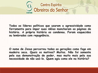 Todos os líderes políticos que usaram a agressividade como
ferramenta para impor suas idéias mancharam as páginas da
história. A própria história os condenou. Foram esquecidos
ou lembrados com repugnância.
O nome de Jesus percorreu todas as gerações como fogo em
madeira seca. Quais os motivos? Muitos. Não foi somente
pela sua demonstração de poder, mas muito mais pela sua
necessidade de não usá-lo. Quem agiu como ele na história?
 