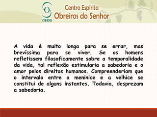 A vida é muito longa para se errar, mas
brevíssima para se viver. Se os homens
refletissem filosoficamente sobre a temporalidade
da vida, tal reflexão estimularia a sabedoria e o
amor pelos direitos humanos. Compreenderiam que
o intervalo entre a meninice e a velhice se
constitui de alguns instantes. Todavia, desprezam
a sabedoria.
 