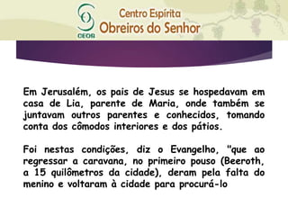 Em Jerusalém, os pais de Jesus se hospedavam em
casa de Lia, parente de Maria, onde também se
juntavam outros parentes e conhecidos, tomando
conta dos cômodos interiores e dos pátios.
Foi nestas condições, diz o Evangelho, "que ao
regressar a caravana, no primeiro pouso (Beeroth,
a 15 quilômetros da cidade), deram pela falta do
menino e voltaram à cidade para procurá-lo
 