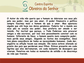 O Autor da vida não queria que o homem se dobrasse aos seus pés
pelo seu poder, mas por seu amor. O poder financeiro e político
sempre fascinou mais o homem do que o amor. Mas apareceu
alguém que até hoje nos deixa perplexos. Poderia ter o mundo aos
seus pés se usasse seu poder, mas preferiu ser amado a ser
temido. Por incrível que pareça, o Todo Poderoso veio procurar
amigos e não escravos, por isso veio pessoalmente conviver com os
homens. Diferente de Deus, o homem quanto mais conquista poder,
mais perde seus amigos. Segundo os textos dos evangelhos, Deus
tem plena consciência de todas as necessidades humanas. Cada dor,
angústia ou aflição tocam sua emoção. Ele nunca esteve alienado ao
pranto dos pais que perderam seus filhos. Esteve presente em cada
lágrima que eles derramaram, em cada momento de desespero que
viveram. Penetrou em todos os momentos de solidão e de descrença
da vida que tiveram.
 