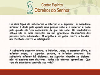 Há dois tipos de sabedoria: a inferior e a superior. A sabedoria
inferior é dada pelo quanto uma pessoa sabe e a superior é dada
pelo quanto ela tem consciência de que não sabe. Os verdadeiros
sábios são os mais convictos da sua ignorância. Desconfiem das
pessoas auto-suficientes. O orgulho é um golpe contra a lucidez,
um atentado contra a inteligência.
A sabedoria superior tolera; a inferior, julga; a superior alivia, a
inferior culpa; a superior perdoa, a inferior condena. Na
sabedoria inferior há diplomas, na superior ninguém se diploma,
não há mestres nem doutores, todos são eternos aprendizes. Que
tipo de sabedoria controla sua vida?
 