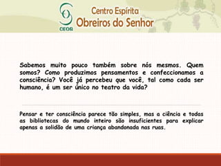 Sabemos muito pouco também sobre nós mesmos. Quem
somos? Como produzimos pensamentos e confeccionamos a
consciência? Você já percebeu que você, tal como cada ser
humano, é um ser único no teatro da vida?
Pensar e ter consciência parece tão simples, mas a ciência e todas
as bibliotecas do mundo inteiro são insuficientes para explicar
apenas a solidão de uma criança abandonada nas ruas.
 