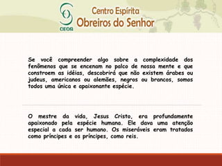 Se você compreender algo sobre a complexidade dos
fenômenos que se encenam no palco de nossa mente e que
constroem as idéias, descobrirá que não existem árabes ou
judeus, americanos ou alemães, negros ou brancos, somos
todos uma única e apaixonante espécie.
O mestre da vida, Jesus Cristo, era profundamente
apaixonado pela espécie humana. Ele dava uma atenção
especial a cada ser humano. Os miseráveis eram tratados
como príncipes e os príncipes, como reis.
 