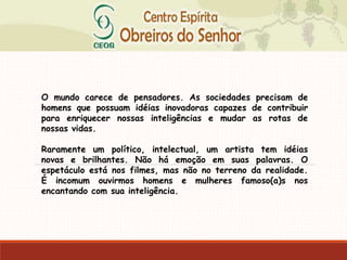 O mundo carece de pensadores. As sociedades precisam de
homens que possuam idéias inovadoras capazes de contribuir
para enriquecer nossas inteligências e mudar as rotas de
nossas vidas.
Raramente um político, intelectual, um artista tem idéias
novas e brilhantes. Não há emoção em suas palavras. O
espetáculo está nos filmes, mas não no terreno da realidade.
É incomum ouvirmos homens e mulheres famoso(a)s nos
encantando com sua inteligência.
 