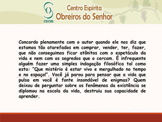 Concordo plenamente com o autor quando ele nos diz que
estamos tão atarefados em comprar, vender, ter, fazer,
que não conseguimos ficar atônitos com o espetáculo da
vida e nem com os segredos que o cercam. É infrequente
alguém fazer uma simples indagação filosófica tal como
esta: “Que mistério é estar vivo e mergulhado no tempo
e no espaço!”. Você já parou para pensar que a vida que
pulsa em você é fonte insondável de enigmas? Quem
deixou de perguntar sobre os fenômenos da existência se
diplomou na escola da vida, destruiu sua capacidade de
aprender.
 
