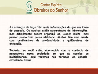 As crianças de hoje têm mais informações do que um idoso
do passado. Os adultos estão abarrotados de informações,
mas dificilmente sabem organizá-las. Saber muito, mas
pensar pouco tem pouca utilidade. Muitos têm uma mente
com centímetros de profundidade e quilômetros de
extensão.
Todavia, se você está, aborrecido com a carência de
pensadores numa sociedade em que as escolas se
multiplicaram, aqui teremos nós teremos um consolo,
estudando Jesus.
 