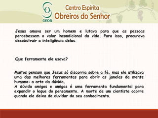 Jesus amava ser um homem e lutava para que as pessoas
percebessem o valor incondicional da vida. Para isso, procurava
desobstruir a inteligência delas.
Que ferramenta ele usava?
Muitos pensam que Jesus só discorria sobre a fé, mas ele utilizava
uma das melhores ferramentas para abrir as janelas da mente
humana: a arte da dúvida.
A dúvida amigos e amigas é uma ferramenta fundamental para
expandir o leque do pensamento. A morte de um cientista ocorre
quando ele deixa de duvidar do seu conhecimento.
 