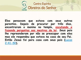 Eles pensavam que estava com seus outros
parentes. Depois de procurar por três dias,
encontraram o menino no templo, escutando e
fazendo perguntas aos mestres da lei. Seus pais
lhe repreenderam por não se preocupar com eles
mas ele respondeu que estava na casa de seu Pai.
Então Jesus foi para casa com seus pais (Lucas
2:41-50).
 