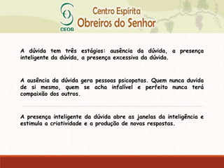 A dúvida tem três estágios: ausência da dúvida, a presença
inteligente da dúvida, a presença excessiva da dúvida.
A ausência da dúvida gera pessoas psicopatas. Quem nunca duvida
de si mesmo, quem se acha infalível e perfeito nunca terá
compaixão dos outros.
A presença inteligente da dúvida abre as janelas da inteligência e
estimula a criatividade e a produção de novas respostas.
 