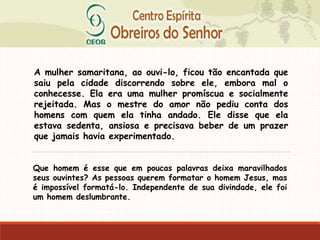 A mulher samaritana, ao ouvi-lo, ficou tão encantada que
saiu pela cidade discorrendo sobre ele, embora mal o
conhecesse. Ela era uma mulher promíscua e socialmente
rejeitada. Mas o mestre do amor não pediu conta dos
homens com quem ela tinha andado. Ele disse que ela
estava sedenta, ansiosa e precisava beber de um prazer
que jamais havia experimentado.
Que homem é esse que em poucas palavras deixa maravilhados
seus ouvintes? As pessoas querem formatar o homem Jesus, mas
é impossível formatá-lo. Independente de sua divindade, ele foi
um homem deslumbrante.
 
