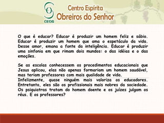 O que é educar? Educar é produzir um homem feliz e sábio.
Educar é produzir um homem que ama o espetáculo da vida.
Desse amor, emana a fonte da inteligência. Educar é produzir
uma sinfonia em que rimam dois mundos: o das idéias e o das
emoções.
Se as escolas conhecessem os procedimentos educacionais que
Jesus aplicou, elas não apenas formariam um homem saudável,
mas teriam professores com mais qualidade de vida.
Infelizmente, quase ninguém mais valoriza os educadores.
Entretanto, eles são os profissionais mais nobres da sociedade.
Os psiquiatras tratam do homem doente e os juízes julgam os
réus. E os professores?
 