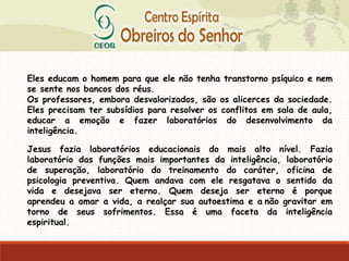 Eles educam o homem para que ele não tenha transtorno psíquico e nem
se sente nos bancos dos réus.
Os professores, embora desvalorizados, são os alicerces da sociedade.
Eles precisam ter subsídios para resolver os conflitos em sala de aula,
educar a emoção e fazer laboratórios do desenvolvimento da
inteligência.
Jesus fazia laboratórios educacionais do mais alto nível. Fazia
laboratório das funções mais importantes da inteligência, laboratório
de superação, laboratório do treinamento do caráter, oficina de
psicologia preventiva. Quem andava com ele resgatava o sentido da
vida e desejava ser eterno. Quem deseja ser eterno é porque
aprendeu a amar a vida, a realçar sua autoestima e a não gravitar em
torno de seus sofrimentos. Essa é uma faceta da inteligência
espiritual.
 