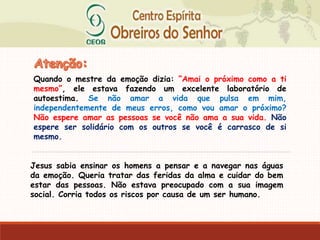 Quando o mestre da emoção dizia: “Amai o próximo como a ti
mesmo”, ele estava fazendo um excelente laboratório de
autoestima. Se não amar a vida que pulsa em mim,
independentemente de meus erros, como vou amar o próximo?
Não espere amar as pessoas se você não ama a sua vida. Não
espere ser solidário com os outros se você é carrasco de si
mesmo.
Jesus sabia ensinar os homens a pensar e a navegar nas águas
da emoção. Queria tratar das feridas da alma e cuidar do bem
estar das pessoas. Não estava preocupado com a sua imagem
social. Corria todos os riscos por causa de um ser humano.
 