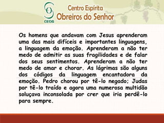 Os homens que andavam com Jesus aprenderam
uma das mais difíceis e importantes linguagens,
a linguagem da emoção. Aprenderam a não ter
medo de admitir as suas fragilidades e de falar
dos seus sentimentos. Aprenderam a não ter
medo de amar e chorar. As lágrimas são alguns
dos códigos da linguagem encantadora da
emoção. Pedro chorou por tê-lo negado; Judas
por tê-lo traído e agora uma numerosa multidão
soluçava inconsolada por crer que iria perdê-lo
para sempre.
 