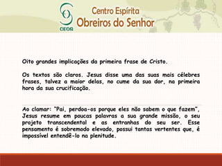 Oito grandes implicações da primeira frase de Cristo.
Os textos são claros. Jesus disse uma das suas mais célebres
frases, talvez a maior delas, no cume da sua dor, na primeira
hora da sua crucificação.
Ao clamar: “Pai, perdoa-os porque eles não sabem o que fazem”,
Jesus resume em poucas palavras a sua grande missão, o seu
projeto transcendental e as entranhas do seu ser. Esse
pensamento é sobremodo elevado, possui tantas vertentes que, é
impossível entendê-lo na plenitude.
 