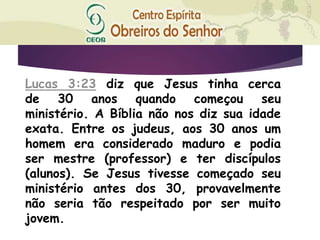Lucas 3:23 diz que Jesus tinha cerca
de 30 anos quando começou seu
ministério. A Bíblia não nos diz sua idade
exata. Entre os judeus, aos 30 anos um
homem era considerado maduro e podia
ser mestre (professor) e ter discípulos
(alunos). Se Jesus tivesse começado seu
ministério antes dos 30, provavelmente
não seria tão respeitado por ser muito
jovem.
 