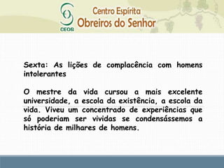 Sexta: As lições de complacência com homens
intolerantes
O mestre da vida cursou a mais excelente
universidade, a escola da existência, a escola da
vida. Viveu um concentrado de experiências que
só poderiam ser vividas se condensássemos a
história de milhares de homens.
 