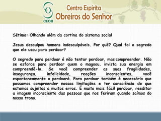 Sétima: Olhando além da cortina do sistema social
Jesus desculpou homens indesculpáveis. Por quê? Qual foi o segredo
que ele usou para perdoar?
O segredo para perdoar é não tentar perdoar, mas compreender. Não
se esforce para perdoar quem o magoou, invista sua energia em
compreendê-lo. Se você compreender as suas fragilidades,
insegurança, infelicidade, reações inconscientes, você
espontaneamente o perdoará. Para perdoar também é necessário que
possamos compreender nossas limitações e ter consciência de que
estamos sujeitos a muitos erros. É muito mais fácil perdoar, reeditar
a imagem inconsciente das pessoas que nos feriram quando saímos do
nosso trono.
 