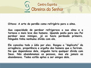 Oitava: A arte do perdão como refrigério para a alma.
Sua capacidade de perdoar refrigerava a sua alma e o
tornava o mais leve dos homens. Quando pediu para seu Pai
perdoar seus inimigos, já os havia perdoado primeiro.
Ninguém tinha nenhuma dívida com ele.
Ele cancelou todo o ódio por eles. Rasgou a “duplicata” da
arrogância, prepotência e orgulho dos homens que o feriram.
No que dependesse dele, ninguém teria qualquer dívida com
Deus. Nós abandonamos as pessoas, mas ele jamais as
abandonava. Todos estão aptos a ser amigos dele.
 