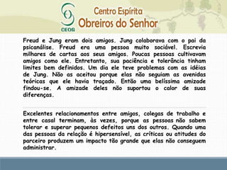 Freud e Jung eram dois amigos. Jung colaborava com o pai da
psicanálise. Freud era uma pessoa muito sociável. Escrevia
milhares de cartas aos seus amigos. Poucas pessoas cultivavam
amigos como ele. Entretanto, sua paciência e tolerância tinham
limites bem definidos. Um dia ele teve problemas com as idéias
de Jung. Não as aceitou porque elas não seguiam as avenidas
teóricas que ele havia traçado. Então uma belíssima amizade
findou-se. A amizade deles não suportou o calor de suas
diferenças.
Excelentes relacionamentos entre amigos, colegas de trabalho e
entre casal terminam, às vezes, porque as pessoas não sabem
tolerar e superar pequenos defeitos uns dos outros. Quando uma
das pessoas da relação é hipersensível, as críticas ou atitudes do
parceiro produzem um impacto tão grande que elas não conseguem
administrar.
 
