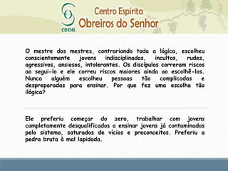 O mestre dos mestres, contrariando toda a lógica, escolheu
conscientemente jovens indisciplinados, incultos, rudes,
agressivos, ansiosos, intolerantes. Os discípulos correram riscos
ao segui-lo e ele correu riscos maiores ainda ao escolhê-los.
Nunca alguém escolheu pessoas tão complicadas e
despreparadas para ensinar. Por que fez uma escolha tão
ilógica?
Ele preferiu começar do zero, trabalhar com jovens
completamente desqualificados a ensinar jovens já contaminados
pelo sistema, saturados de vícios e preconceitos. Preferiu a
pedra bruta à mal lapidada.
 