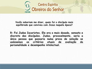 R: Foi Judas Iscariotes. Ele era o mais dosado, sensato e
discreto dos discípulos. Judas, provavelmente, seria a
única pessoa que passaria numa prova de seleção se
usássemos os critérios atuais de avaliação da
personalidade e desempenho intelectual.
Vocês saberiam me dizer, quem foi o discípulo mais
equilibrado que conviveu com Jesus naquela época?
 