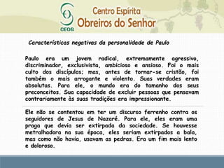 Características negativas da personalidade de Paulo
Paulo era um jovem radical, extremamente agressivo,
discriminador, exclusivista, ambicioso e ansioso. Foi o mais
culto dos discípulos; mas, antes de tornar-se cristão, foi
também o mais arrogante e violento. Suas verdades eram
absolutas. Para ele, o mundo era do tamanho dos seus
preconceitos. Sua capacidade de excluir pessoas que pensavam
contrariamente às suas tradições era impressionante.
Ele não se contentou em ter um discurso ferrenho contra os
seguidores de Jesus de Nazaré. Para ele, eles eram uma
praga que devia ser extirpada da sociedade. Se houvesse
metralhadora na sua época, eles seriam extirpados a bala,
mas como não havia, usavam as pedras. Era um fim mais lento
e doloroso.
 