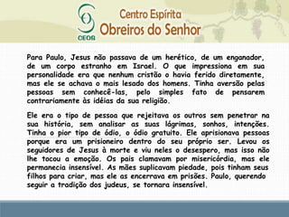 Para Paulo, Jesus não passava de um herético, de um enganador,
de um corpo estranho em Israel. O que impressiona em sua
personalidade era que nenhum cristão o havia ferido diretamente,
mas ele se achava o mais lesado dos homens. Tinha aversão pelas
pessoas sem conhecê-las, pelo simples fato de pensarem
contrariamente às idéias da sua religião.
Ele era o tipo de pessoa que rejeitava os outros sem penetrar na
sua história, sem analisar as suas lágrimas, sonhos, intenções.
Tinha o pior tipo de ódio, o ódio gratuito. Ele aprisionava pessoas
porque era um prisioneiro dentro do seu próprio ser. Levou os
seguidores de Jesus à morte e viu neles o desespero, mas isso não
lhe tocou a emoção. Os pais clamavam por misericórdia, mas ele
permanecia insensível. As mães suplicavam piedade, pois tinham seus
filhos para criar, mas ele as encerrava em prisões. Paulo, querendo
seguir a tradição dos judeus, se tornara insensível.
 