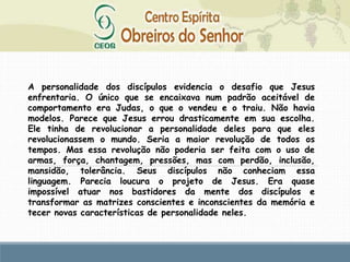 A personalidade dos discípulos evidencia o desafio que Jesus
enfrentaria. O único que se encaixava num padrão aceitável de
comportamento era Judas, o que o vendeu e o traiu. Não havia
modelos. Parece que Jesus errou drasticamente em sua escolha.
Ele tinha de revolucionar a personalidade deles para que eles
revolucionassem o mundo. Seria a maior revolução de todos os
tempos. Mas essa revolução não poderia ser feita com o uso de
armas, força, chantagem, pressões, mas com perdão, inclusão,
mansidão, tolerância. Seus discípulos não conheciam essa
linguagem. Parecia loucura o projeto de Jesus. Era quase
impossível atuar nos bastidores da mente dos discípulos e
transformar as matrizes conscientes e inconscientes da memória e
tecer novas características de personalidade neles.
 