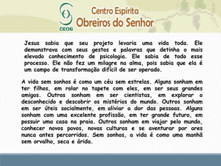 Jesus sabia que seu projeto levaria uma vida toda. Ele
demonstrava com seus gestos e palavras que detinha o mais
elevado conhecimento de psicologia. Ele sabia de todo esse
processo. Ele não fez um milagre na alma, pois sabia que ela é
um campo de transformação difícil de ser operado.
A vida sem sonhos é como um céu sem estrelas. Alguns sonham em
ter filhos, em rolar no tapete com eles, em ser seus grandes
amigos. Outros sonham em ser cientistas, em explorar o
desconhecido e descobrir os mistérios do mundo. Outros sonham
em ser úteis socialmente, em aliviar a dor das pessoas. Alguns
sonham com uma excelente profissão, em ter grande futuro, em
possuir uma casa na praia. Outros sonham em viajar pelo mundo,
conhecer novos povos, novas culturas e se aventurar por ares
nunca antes percorridos. Sem sonhos, a vida é como uma manhã
sem orvalho, seca e árida.
 