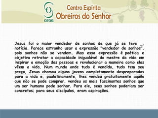 Jesus foi o maior vendedor de sonhos de que já se teve _,
notícia. Parece estranho usar a expressão "vendedor de sonhos",
pois sonhos não se vendem. Mas essa expressão é poética e
objetiva retratar a capacidade inigualável do mestre da vida em
inspirar a emoção das pessoas e revolucionar a maneira como elas
vêem a vida. Num mundo onde tudo é vendido, tudo tem seu
preço, Jesus chamou alguns jovens completamente despreparados
para a vida e, paulatinamente, lhes vendeu gratuitamente aquilo
que não se pode comprar, vendeu os mais fascinantes sonhos que
um ser humano pode sonhar. Para ele, seus sonhos poderiam ser
concretos; para seus discípulos, eram aspirações.
 