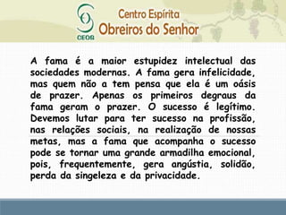 A fama é a maior estupidez intelectual das
sociedades modernas. A fama gera infelicidade,
mas quem não a tem pensa que ela é um oásis
de prazer. Apenas os primeiros degraus da
fama geram o prazer. O sucesso é legítimo.
Devemos lutar para ter sucesso na profissão,
nas relações sociais, na realização de nossas
metas, mas a fama que acompanha o sucesso
pode se tornar uma grande armadilha emocional,
pois, frequentemente, gera angústia, solidão,
perda da singeleza e da privacidade.
 