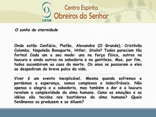 O sonho da eternidade
Onde estão Confúcio, Platão, Alexandre (O Grande), Cristóvão
Colombo, Napoleão Bonaparte, Hitler, Stalin? Todos pareciam tão
fortes! Cada um a seu modo: uns na força física, outros na
loucura e ainda outros na sabedoria e na gentileza. Mas, por fim,
todos sucumbiram ao caos da morte. Os anos se passaram e eles
se despediram do breve palco da vida.
Viver é um evento inexplicável. Mesmo quando sofremos e
perdemos a esperança, somos complexos e indecifráveis. Não
apenas a alegria e a sabedoria, mas também a dor e a loucura
revelam a complexidade da alma humana. Como as emoções e as
idéias são tecidas nos bastidores da alma humana? Quais
fenômenos as produzem e as diluem?
 