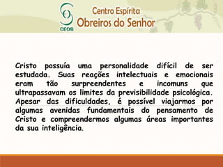 Cristo possuía uma personalidade difícil de ser
estudada. Suas reações intelectuais e emocionais
eram tão surpreendentes e incomuns que
ultrapassavam os limites da previsibilidade psicológica.
Apesar das dificuldades, é possível viajarmos por
algumas avenidas fundamentais do pensamento de
Cristo e compreendermos algumas áreas importantes
da sua inteligência.
 