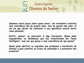 Sabemos muito pouco sobre quem somos. Um verdadeiro cientista
tem consciência não do quanto sabe, mas do quanto não sabe. O
dia em que deixar de confessar a sua ignorância estará morto
como pensador.
Existir, pensar, se emocionar é algo fascinante. Quem pode
esquadrinhar os fenômenos que nos transformam em "homo
intelligens", num ser que pensa e tem consciência de que pensa?
Quem pode decifrar os segredos que produzem o movimento da
energia a qual constitui as crises de ansiedade e a primavera dos
prazeres?
 
