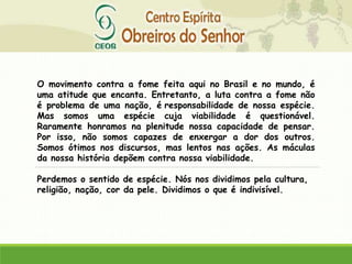 O movimento contra a fome feita aqui no Brasil e no mundo, é
uma atitude que encanta. Entretanto, a luta contra a fome não
é problema de uma nação, é responsabilidade de nossa espécie.
Mas somos uma espécie cuja viabilidade é questionável.
Raramente honramos na plenitude nossa capacidade de pensar.
Por isso, não somos capazes de enxergar a dor dos outros.
Somos ótimos nos discursos, mas lentos nas ações. As máculas
da nossa história depõem contra nossa viabilidade.
Perdemos o sentido de espécie. Nós nos dividimos pela cultura,
religião, nação, cor da pele. Dividimos o que é indivisível.
 