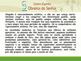 Ninguém é emocionalmente estático, a não ser que esteja morto.
Devemos reagir e nos comportar sob determinado padrão, senão
seremos instáveis, mas tal padrão sempre refletirá uma emoção
flutuante. A pessoa mais tranquila tem seus momentos de ansiedade e
a mais alegre tem seus períodos de angústia. Só os computadores são
rigorosamente estáveis. Por isso, eles são simplistas.
As sociedades modernas se tornaram uma fábrica de estímulos
agressivos. As pessoas não têm defesa emocional; pequenos problemas
causam um grande impacto. Ficam anos na escola aprendendo a
conhecer o mundo de fora, mas não sabem quase nada sobre como
produzimos pensamentos, como gerenciá-los, como administrar suas
frustrações e angústias. Elas desconhecem que os pensamentos
negativos e as emoções tensas são registrados automaticamente na
memória e não podem mais ser deletados, apenas reeditados. A
educação moderna, apesar de ter ilustres professores, está falida,
pois não prepara os alunos para a escola da vida.
 