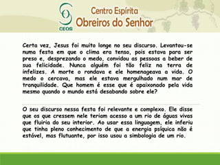 Certa vez, Jesus foi muito longe no seu discurso. Levantou-se
numa festa em que o clima era tenso, pois estava para ser
preso e, desprezando o medo, convidou as pessoas a beber de
sua felicidade. Nunca alguém foi tão feliz na terra de
infelizes. A morte o rondava e ele homenageava a vida. O
medo o cercava, mas ele estava mergulhado num mar de
tranquilidade. Que homem é esse que é apaixonado pela vida
mesmo quando o mundo está desabando sobre ele?
O seu discurso nessa festa foi relevante e complexo. Ele disse
que os que cressem nele teriam acesso a um rio de águas vivas
que fluiria do seu interior. Ao usar essa linguagem, ele inferiu
que tinha pleno conhecimento de que a energia psíquica não é
estável, mas flutuante, por isso usou a simbologia de um rio.
 