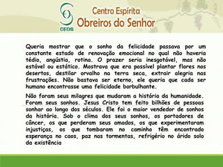 Queria mostrar que o sonho da felicidade passava por um
constante estado de renovação emocional no qual não haveria
tédio, angústia, rotina. O prazer seria inesgotável, mas não
estável ou estático. Mostrava que era possível plantar flores nos
desertos, destilar orvalho na terra seca, extrair alegria nas
frustrações. Não bastava ser eterno, ele queria que cada ser
humano encontrasse uma felicidade borbulhante.
Não foram seus milagres que mudaram a história da humanidade.
Foram seus sonhos. Jesus Cristo tem feito bilhões de pessoas
sonhar ao longo dos séculos. Ele foi o maior vendedor de sonhos
da história. Sob o clima dos seus sonhos, os portadores de
câncer, os que perderam seus amados, os que experimentaram
injustiças, os que tombaram no caminho têm encontrado
esperança no caos, paz nas tormentas, refrigério no árido solo
da existência
 