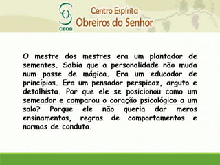 O mestre dos mestres era um plantador de
sementes. Sabia que a personalidade não muda
num passe de mágica. Era um educador de
princípios. Era um pensador perspicaz, arguto e
detalhista. Por que ele se posicionou como um
semeador e comparou o coração psicológico a um
solo? Porque ele não queria dar meros
ensinamentos, regras de comportamentos e
normas de conduta.
 