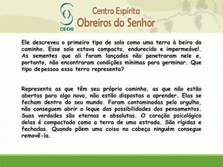Ele descreveu o primeiro tipo de solo como uma terra à beira do
caminho. Esse solo estava compacto, endurecido e impermeável.
As sementes que ali foram lançadas não penetraram nele e,
portanto, não encontraram condições mínimas para germinar. Que
tipo depessoa essa terra representa?
Representa as que têm seu próprio caminho, as que não estão
abertas para algo novo, não estão dispostas a aprender. Elas se
fecham dentro do seu mundo. Foram contaminadas pelo orgulho,
não conseguem abrir o leque das possibilidades dos pensamentos.
Suas verdades são eternas e absolutas. O coração psicológico
delas é compactado como a terra de uma estrada. São rígidas e
fechadas. Quando põem uma coisa na cabeça ninguém consegue
removê-la.
 