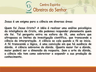 Jesus é um enigma para a ciência em diversas áreas
Quem foi Jesus Cristo? A idéia é realizar uma análise psicológica
da inteligência de Cristo, não podemos responder plenamente quem
ele foi. Tal pergunta entra na esfera da fé, uma esfera que
ultrapassa os limites da investigação científica, que transcende a
ciência da interpretação. A ciência se cala quando a fé se inicia.
A fé transcende a lógica, é uma convicção em que há ausência de
dúvida. A ciência sobrevive da dúvida. Quanto maior for a dúvida,
maior poderá ser a dimensão da resposta. Sem a arte da dúvida,
a ciência não tem como sobreviver e expandir a sua produção de
conhecimento.
 