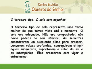 O terceiro tipo: O solo com espinhos
O terceiro tipo de solo representa uma terra
melhor do que temos visto até o momento. O
solo era adequado. Não era compactado, não
havia pedras no seu interior. As sementes
encontraram um excelente clima para crescer.
Lançaram raízes profundas, conseguiram atingir
águas submersas, suportaram o calor do sol e
as intempéries. Elas cresceram com vigor e
entusiasmo.
 
